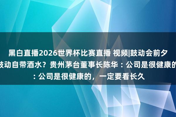 黑白直播2026世界杯比赛直播 视频|鼓动会前夕晚宴“去酒化” 鼓动自带酒水？贵州茅台董事长陈华 : 公司是很健康的，一定要看长久