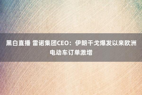 黑白直播 雷诺集团CEO:伊朗干戈爆发以来欧洲电动车订单激增