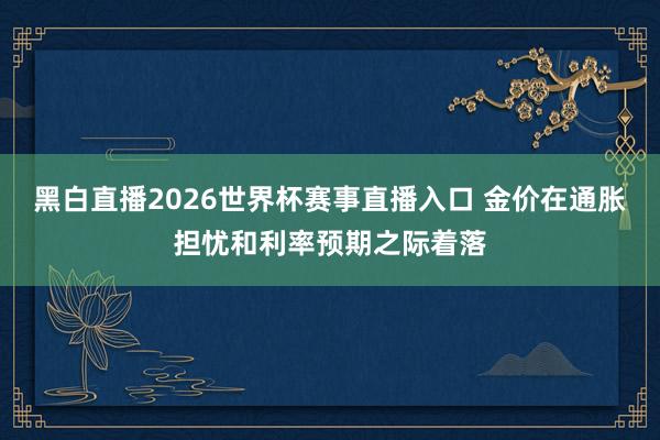 黑白直播2026世界杯赛事直播入口 金价在通胀担忧和利率预期之际着落