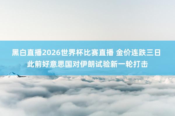 黑白直播2026世界杯比赛直播 金价连跌三日 此前好意思国对伊朗试验新一轮打击