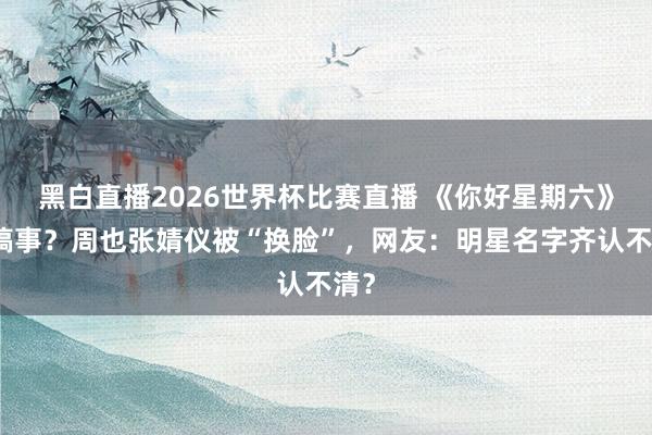 黑白直播2026世界杯比赛直播 《你好星期六》又搞事?周也张婧仪被“换脸”,网友:明星名字齐认不清?