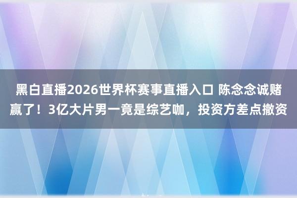 黑白直播2026世界杯赛事直播入口 陈念念诚赌赢了!3亿大片男一竟是综艺咖,投资方差点撤资