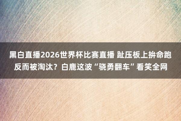 黑白直播2026世界杯比赛直播 趾压板上拚命跑反而被淘汰？白鹿这波“骁勇翻车”看笑全网