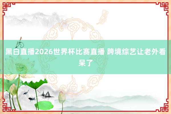 黑白直播2026世界杯比赛直播 跨境综艺让老外看呆了