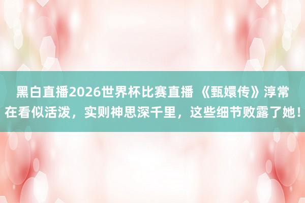 黑白直播2026世界杯比赛直播 《甄嬛传》淳常在看似活泼,实则神思深千里,这些细节败露了她!