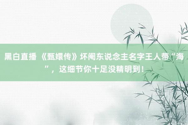 黑白直播 《甄嬛传》坏阉东说念主名字王人带“海”,这细节你十足没精明到!