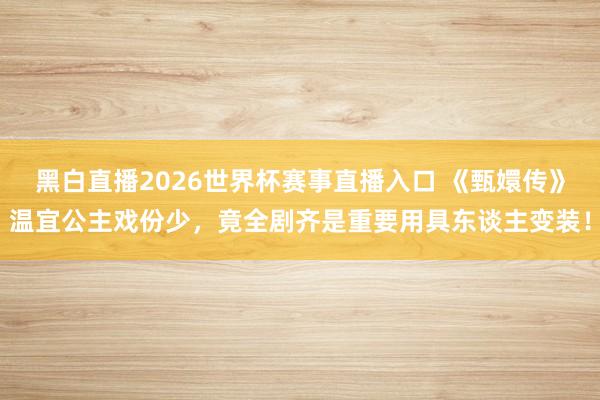 黑白直播2026世界杯赛事直播入口 《甄嬛传》温宜公主戏份少，竟全剧齐是重要用具东谈主变装！