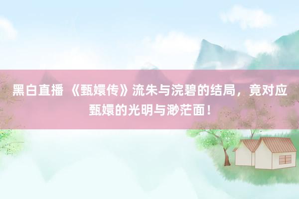 黑白直播 《甄嬛传》流朱与浣碧的结局，竟对应甄嬛的光明与渺茫面！