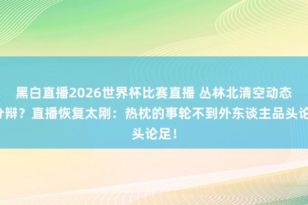 黑白直播2026世界杯比赛直播 丛林北清空动态疑分辩?直播恢复太刚:热枕的事轮不到外东谈主品头论足!