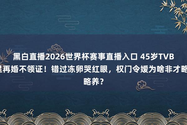黑白直播2026世界杯赛事直播入口 45岁TVB女星再婚不领证!错过冻卵哭红眼,权门令嫒为啥非才略养?