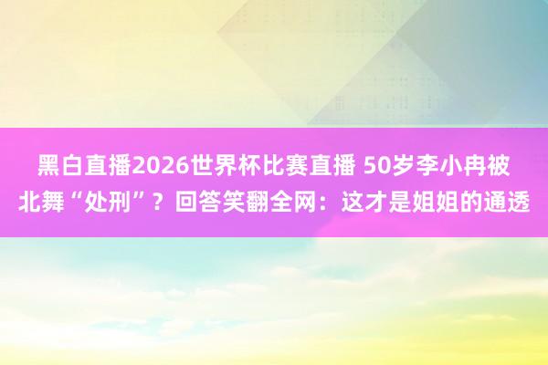 黑白直播2026世界杯比赛直播 50岁李小冉被北舞“处刑”?回答笑翻全网:这才是姐姐的通透