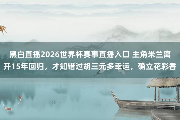 黑白直播2026世界杯赛事直播入口 主角米兰离开15年回归,才知错过胡三元多幸运,确立花彩香
