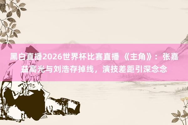 黑白直播2026世界杯比赛直播 《主角》:张嘉益高光与刘浩存掉线,演技差距引深念念