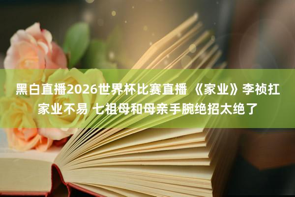 黑白直播2026世界杯比赛直播 《家业》李祯扛家业不易 七祖母和母亲手腕绝招太绝了