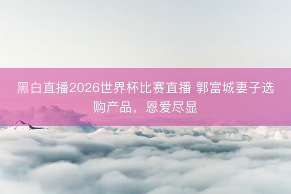 黑白直播2026世界杯比赛直播 郭富城妻子选购产品,恩爱尽显