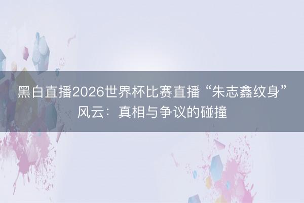 黑白直播2026世界杯比赛直播 “朱志鑫纹身”风云:真相与争议的碰撞
