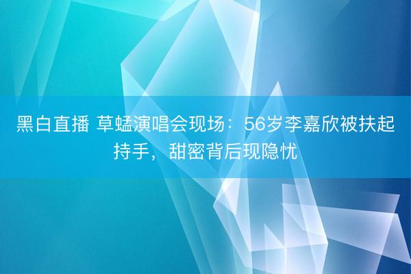 黑白直播 草蜢演唱会现场:56岁李嘉欣被扶起持手,甜密背后现隐忧