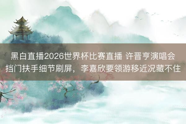 黑白直播2026世界杯比赛直播 许晋亨演唱会挡门扶手细节刷屏,李嘉欣要领游移近况藏不住