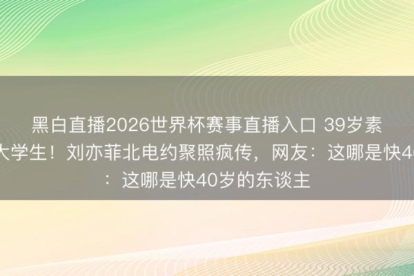 黑白直播2026世界杯赛事直播入口 39岁素颜被拍像女大学生!刘亦菲北电约聚照疯传,网友:这哪是快40岁的东谈主