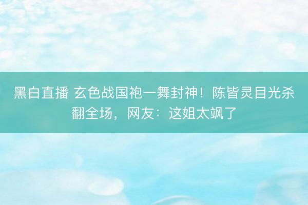 黑白直播 玄色战国袍一舞封神！陈皆灵目光杀翻全场，网友：这姐太飒了