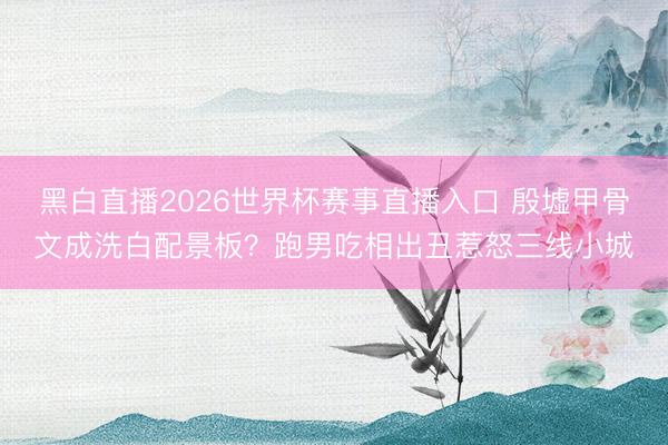 黑白直播2026世界杯赛事直播入口 殷墟甲骨文成洗白配景板?跑男吃相出丑惹怒三线小城