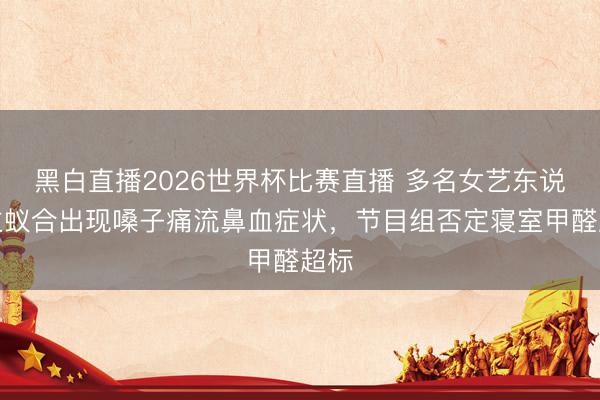 黑白直播2026世界杯比赛直播 多名女艺东说念主蚁合出现嗓子痛流鼻血症状,节目组否定寝室甲醛超标