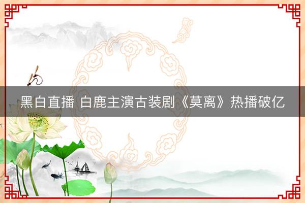 黑白直播 白鹿主演古装剧《莫离》热播破亿