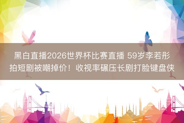 黑白直播2026世界杯比赛直播 59岁李若彤拍短剧被嘲掉价!收视率碾压长剧打脸键盘侠