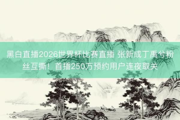 黑白直播2026世界杯比赛直播 张新成丁禹兮粉丝互撕！首播250万预约用户连夜取关