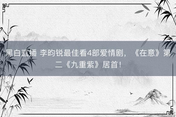 黑白直播 李昀锐最佳看4部爱情剧，《在意》第二《九重紫》居首！
