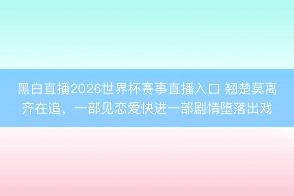 黑白直播2026世界杯赛事直播入口 翘楚莫离齐在追，一部见恋爱快进一部剧情堕落出戏
