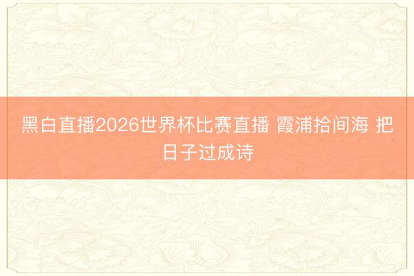 黑白直播2026世界杯比赛直播 霞浦拾间海 把日子过成诗