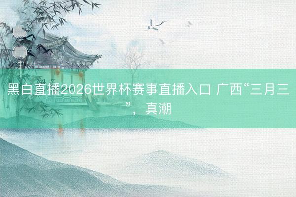 黑白直播2026世界杯赛事直播入口 广西“三月三”,真潮