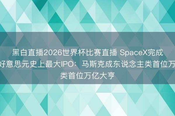 黑白直播2026世界杯比赛直播 SpaceX完成750亿好意思元史上最大IPO：马斯克成东说念主类首位万亿大亨