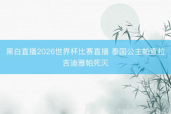 黑白直播2026世界杯比赛直播 泰国公主帕查拉吉迪雅帕死灭