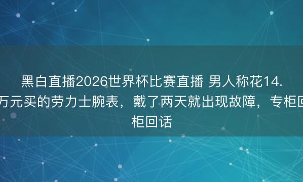 黑白直播2026世界杯比赛直播 男人称花14.26万元买的劳力士腕表，戴了两天就出现故障，专柜回话