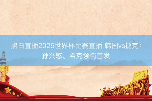 黑白直播2026世界杯比赛直播 韩国vs捷克：孙兴慜、希克领衔首发