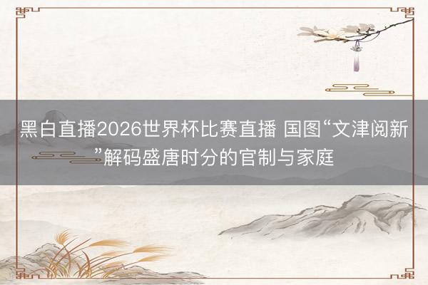 黑白直播2026世界杯比赛直播 国图“文津阅新”解码盛唐时分的官制与家庭