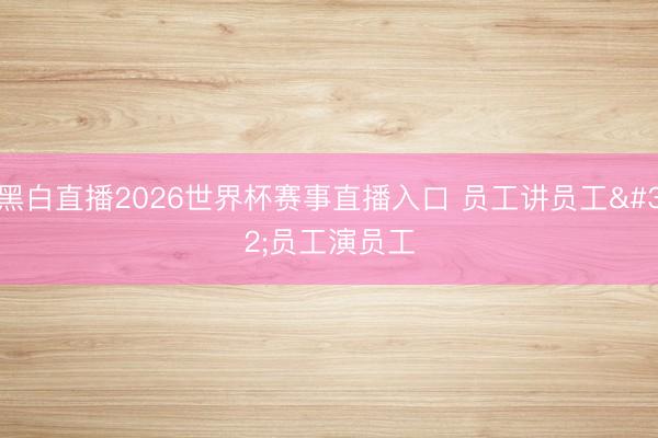 黑白直播2026世界杯赛事直播入口 员工讲员工 员工演员工