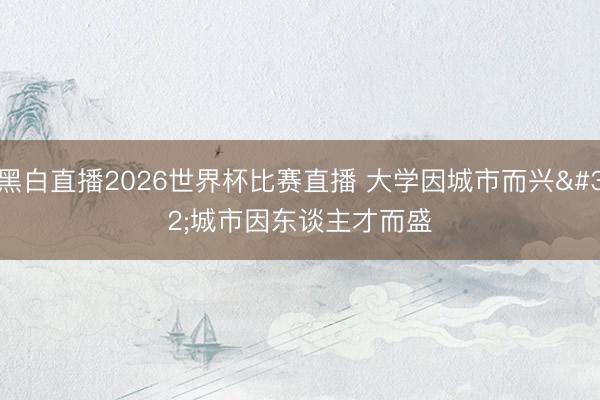 黑白直播2026世界杯比赛直播 大学因城市而兴 城市因东谈主才而盛