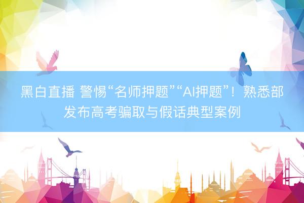 黑白直播 警惕“名师押题”“AI押题”！熟悉部发布高考骗取与假话典型案例