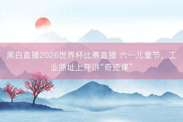 黑白直播2026世界杯比赛直播 六一儿童节，工业原址上开讲“奇迹课”