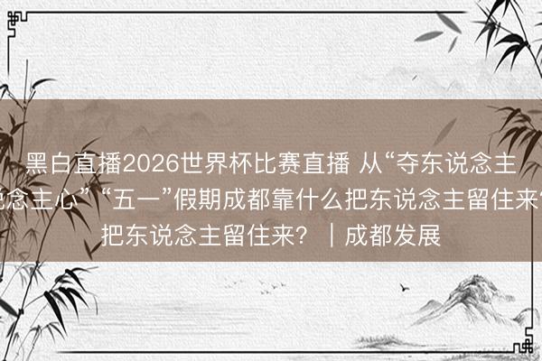 黑白直播2026世界杯比赛直播 从“夺东说念主眼”到“入东说念主心” “五一”假期成都靠什么把东说念主留住来？｜成都发展