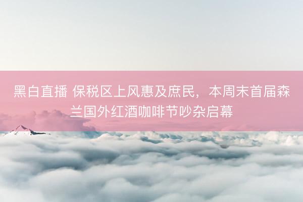 黑白直播 保税区上风惠及庶民，本周末首届森兰国外红酒咖啡节吵杂启幕