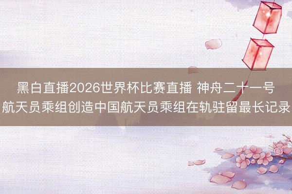 黑白直播2026世界杯比赛直播 神舟二十一号航天员乘组创造中国航天员乘组在轨驻留最长记录