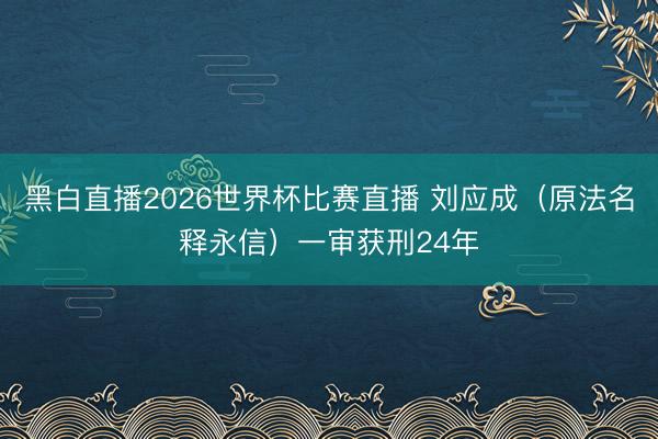 黑白直播2026世界杯比赛直播 刘应成（原法名释永信）一审获刑24年