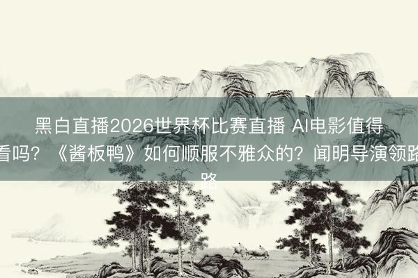 黑白直播2026世界杯比赛直播 AI电影值得看吗？《酱板鸭》如何顺服不雅众的？闻明导演领路