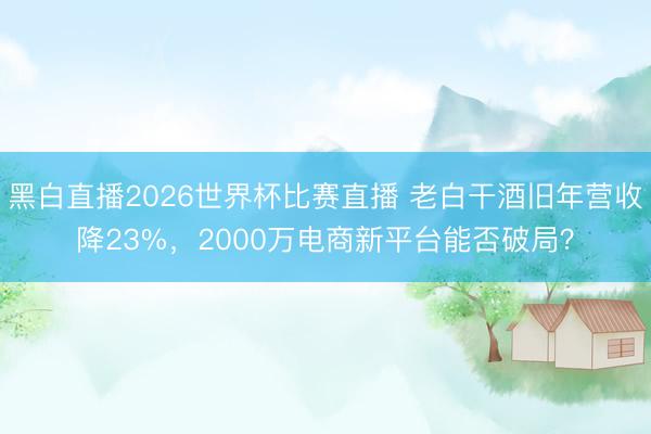 黑白直播2026世界杯比赛直播 老白干酒旧年营收降23%，2000万电商新平台能否破局？