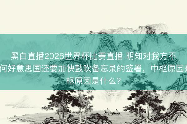黑白直播2026世界杯比赛直播 明知对我方不利，为何好意思国还要加快鼓吹备忘录的签署，中枢原因是什么？