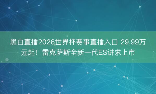 黑白直播2026世界杯赛事直播入口 29.99万元起！雷克萨斯全新一代ES讲求上市